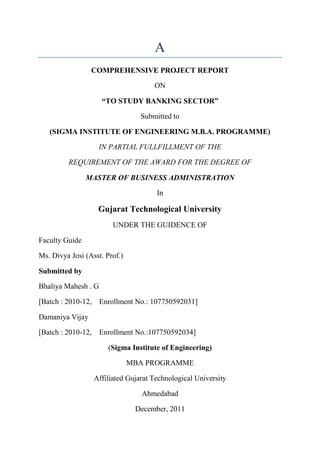 A
                 COMPREHENSIVE PROJECT REPORT

                                     ON

                     “TO STUDY BANKING SECTOR”

                                 Submitted to

   (SIGMA INSTITUTE OF ENGINEERING M.B.A. PROGRAMME)

                   IN PARTIAL FULLFILLMENT OF THE

         REQUIREMENT OF THE AWARD FOR THE DEGREE OF

                MASTER OF BUSINESS ADMINISTRATION

                                      In

                   Gujarat Technological University
                        UNDER THE GUIDENCE OF

Faculty Guide

Ms. Divya Josi (Asst. Prof.)

Submitted by

Bhaliya Mahesh . G

[Batch : 2010-12, Enrollment No.: 107750592031]

Damaniya Vijay

[Batch : 2010-12, Enrollment No.:107750592034]

                       (Sigma Institute of Engineering)

                               MBA PROGRAMME

                  Affiliated Gujarat Technological University

                                 Ahmedabad

                                December, 2011
 