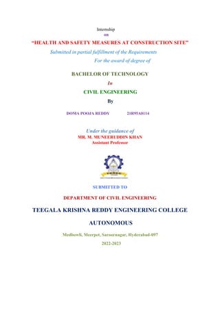 Internship
on
“HEALTH AND SAFETY MEASURES AT CONSTRUCTION SITE”
Submitted in partial fulfillment of the Requirements
For the award of degree of
BACHELOR OF TECHNOLOGY
In
CIVIL ENGINEERING
By
DOMA POOJA REDDY 21R95A0114
Under the guidance of
MR. M. MUNEERUDDIN KHAN
Assistant Professor
SUBMITTED TO
DEPARTMENT OF CIVIL ENGINEERING
TEEGALA KRISHNA REDDY ENGINEERING COLLEGE
AUTONOMOUS
Medbowli, Meerpet, Saroornagar, Hyderabad-097
2022-2023
 