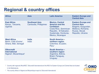 Regional & country offices
Africa                               Asia                                 Latin America                       Eastern Europe and
                                                                                                              Central Asia

East Africa                          Southeast Asia                       Mexico, Central                     Eastern Europe and
Kenya1, Tanzania,                    Cambodia, Philippines1               America and the                     Central Asia1
Uganda                                                                    Caribbean                           Bulgaria, Kyrgyzstan,
                                                                          Costa Rica1, Dominican              Moldova, Romania,
                                                                          Republic, El Salvador,              Russia, Slovak
                                                                          Guatemala, Honduras,                Republic, Ukraine
                                                                          Mexico, Nicaragua

West Africa                          India                                South America –
Benin, Côte d’Ivoire1,               India1                               northern region
Ghana, Mali, Senegal                                                      Colombia, Ecuador,
                                                                          Peru1
Oikocredit                                                                South America –
International                                                             southern region
Nigeria2, Mozambique2                                                     Argentina, Bolivia,
                                                                          Brazil, Paraguay,
                                                                          Uruguay1


1
    Country with regional office/RDC. Oikocredit International and the RDC for Eastern Europe and Central Asia are located
    in the Netherlands.
2
    The country offices in Nigeria and Mozambique report to Oikocredit International.
 