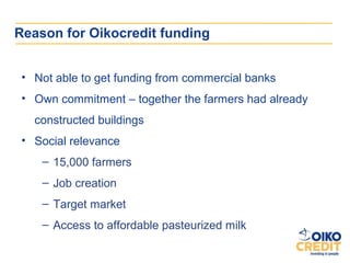 Reason for Oikocredit funding


 • Not able to get funding from commercial banks
 • Own commitment – together the farmers had already
   constructed buildings
 • Social relevance
    – 15,000 farmers
    – Job creation
    – Target market
    – Access to affordable pasteurized milk
 