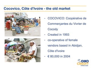 Cocovico, Côte d’Ivoire - the old market

                        - COCOVICO: Coopérative de
                          Commerçantes du Vivrier de
                          Cocody
                        - Created in 1993
                        - co-operative of female
                          vendors based in Abidjan,
                          Côte d'Ivoire
                        - € 80,000 in 2004
 