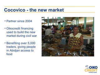 Cocovico - the new market

• Partner since 2004

• Oikocredit financing
  used to build the new
  market during civil war

• Benefiting over 5,000
  traders, giving people
  in Abidjan access to
  food
 