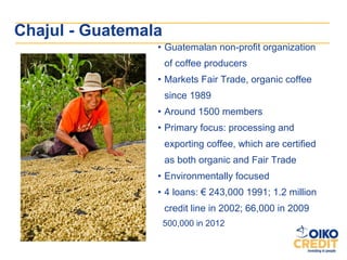 Chajul - Guatemala
                 • Guatemalan non-profit organization
                     of coffee producers
                 • Markets Fair Trade, organic coffee
                     since 1989
                 • Around 1500 members
                 • Primary focus: processing and
                     exporting coffee, which are certified
                     as both organic and Fair Trade
                 • Environmentally focused
                 • 4 loans: € 243,000 1991; 1.2 million
                     credit line in 2002; 66,000 in 2009
                     500,000 in 2012
 