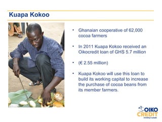 Kuapa Kokoo

              •   Ghanaian cooperative of 62,000
                  cocoa farmers

              •   In 2011 Kuapa Kokoo received an
                  Oikocredit loan of GHS 5.7 million

              •   (€ 2.55 million)

              •   Kuapa Kokoo will use this loan to
                  build its working capital to increase
                  the purchase of cocoa beans from
                  its member farmers.
 