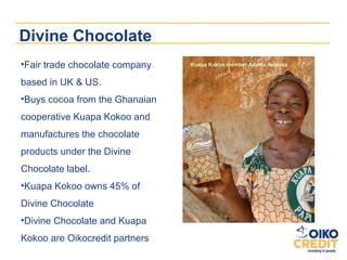 Divine Chocolate
•Fair trade chocolate company   Kuapa Kokoo member Adwoa Asianaa


based in UK & US.
•Buys cocoa from the Ghanaian
cooperative Kuapa Kokoo and
manufactures the chocolate
products under the Divine
Chocolate label.
•Kuapa Kokoo owns 45% of
Divine Chocolate
•Divine Chocolate and Kuapa
Kokoo are Oikocredit partners
 