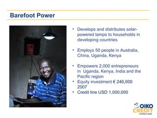 Barefoot Power

                 • Develops and distributes solar-
                   powered lamps to households in
                   developing countries

                 • Employs 50 people in Australia,
                   China, Uganda, Kenya

                 • Empowers 2,000 entrepreneurs
                   in Uganda, Kenya, India and the
                   Pacific region
                 • Equity investment € 246,000
                   2007
                 • Credit line USD 1,000,000
 