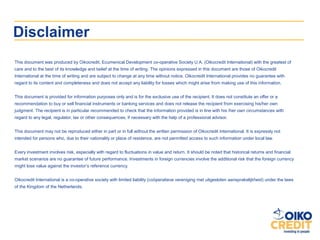 Disclaimer
This document was produced by Oikocredit, Ecumenical Development co-operative Society U.A. (Oikocredit International) with the greatest of
care and to the best of its knowledge and belief at the time of writing. The opinions expressed in this document are those of Oikocredit
International at the time of writing and are subject to change at any time without notice. Oikocredit International provides no guarantee with
regard to its content and completeness and does not accept any liability for losses which might arise from making use of this information.


This document is provided for information purposes only and is for the exclusive use of the recipient. It does not constitute an offer or a
recommendation to buy or sell financial instruments or banking services and does not release the recipient from exercising his/her own
judgment. The recipient is in particular recommended to check that the information provided is in line with his /her own circumstances with
regard to any legal, regulator, tax or other consequences, if necessary with the help of a professional advisor.


This document may not be reproduced either in part or in full without the written permission of Oikocredit International. It is expressly not
intended for persons who, due to their nationality or place of residence, are not permitted access to such information under local law.


Every investment involves risk, especially with regard to fluctuations in value and return. It should be noted that historical returns and financial
market scenarios are no guarantee of future performance. Investments in foreign currencies involve the additional risk that the foreign currency
might lose value against the investor‘s reference currency.


Oikocredit International is a co-operative society with limited liability (coöperatieve vereniging met uitgesloten aansprakelijkheid) under the laws
of the Kingdom of the Netherlands.
 