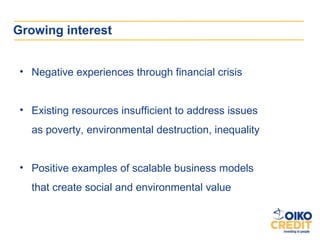 Growing interest


 • Negative experiences through financial crisis


 • Existing resources insufficient to address issues
   as poverty, environmental destruction, inequality


 • Positive examples of scalable business models
   that create social and environmental value
 