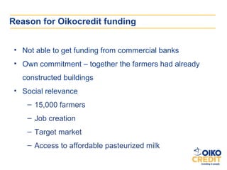 Reason for Oikocredit funding


 • Not able to get funding from commercial banks
 • Own commitment – together the farmers ...
