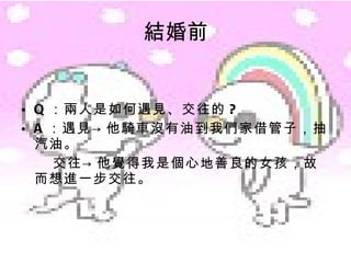 結婚前 Q ：兩人是如何遇見、交往的 ? A ：遇見->他騎車沒有油到我們家借管子，抽汽油。 交往->他覺得我是個心地善良的女孩，故而想進一步交往。 