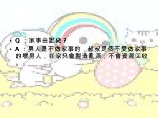 Q ：家事由誰做 ? A ：男人是不做家事的，叔叔是個不愛做家事的壞男人，在家只會製造亂源，不會資源回收。 