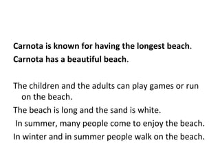 Carnota is known for having the longest beach . Carnota has a beautiful beach . The children and the adults can play games or run on the beach. The beach is long and the sand is white.  In summer, many people come to enjoy the beach. In winter and in summer people walk on the beach.  