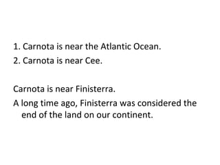 1. Carnota is near the Atlantic Ocean.  2. Carnota is near Cee.  Carnota is near Finisterra.  A long time ago, Finisterra was considered the end of the land on our continent. 