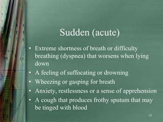 Sudden (acute)
• Extreme shortness of breath or difficulty
  breathing (dyspnea) that worsens when lying
  down
• A feeling of suffocating or drowning
• Wheezing or gasping for breath
• Anxiety, restlessness or a sense of apprehension
• A cough that produces frothy sputum that may
  be tinged with blood
                                              15
 