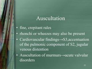 Auscultation
• fine, crepitant rales
• rhonchi or wheezes may also be present
• Cardiovascular findings→S3,accentuation
  of the pulmonic component of S2, jugular
  venous distention
• Auscultation of murmurs→acute valvular
  disorders
                                       22
 