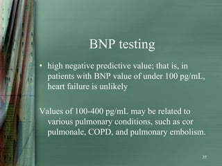 BNP testing
• high negative predictive value; that is, in
  patients with BNP value of under 100 pg/mL,
  heart failure is unlikely

Values of 100-400 pg/mL may be related to
  various pulmonary conditions, such as cor
  pulmonale, COPD, and pulmonary embolism.

                                            35
 