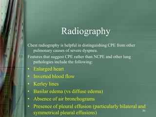 Radiography
Chest radiography is helpful in distinguishing CPE from other
   pulmonary causes of severe dyspnea.
Features that suggest CPE rather than NCPE and other lung
   pathologies include the following:
•   Enlarged heart
•   Inverted blood flow
•   Kerley lines
•   Basilar edema (vs diffuse edema)
•   Absence of air bronchograms
•   Presence of pleural effusion (particularly bilateral and
                                                           36
    symmetrical pleural effusions)
 