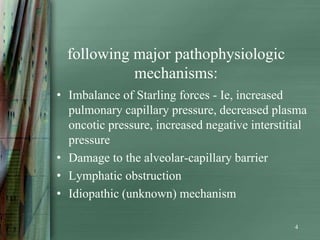 following major pathophysiologic
            mechanisms:
• Imbalance of Starling forces - Ie, increased
  pulmonary capillary pressure, decreased plasma
  oncotic pressure, increased negative interstitial
  pressure
• Damage to the alveolar-capillary barrier
• Lymphatic obstruction
• Idiopathic (unknown) mechanism

                                                4
 