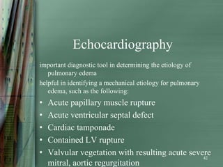 Echocardiography
important diagnostic tool in determining the etiology of
   pulmonary edema
helpful in identifying a mechanical etiology for pulmonary
   edema, such as the following:
•   Acute papillary muscle rupture
•   Acute ventricular septal defect
•   Cardiac tamponade
•   Contained LV rupture
•   Valvular vegetation with resulting acute severe
                                                 42
    mitral, aortic regurgitation
 