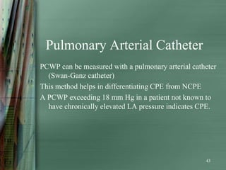 Pulmonary Arterial Catheter
PCWP can be measured with a pulmonary arterial catheter
  (Swan-Ganz catheter)
This method helps in differentiating CPE from NCPE
A PCWP exceeding 18 mm Hg in a patient not known to
  have chronically elevated LA pressure indicates CPE.




                                                   43
 