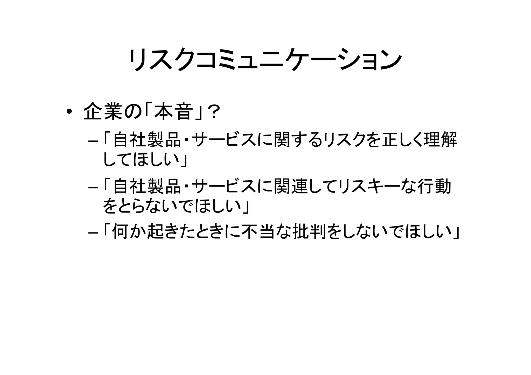 リスクコミュニケーション
• 企業の「本音」？
 – 「自社製品・サービスに関するリスクを正しく理解
   してほしい」
 – 「自社製品・サービスに関連してリスキーな行動
   をとらないでほしい」
 – 「何か起きたときに不当な批判をしないでほしい」
 