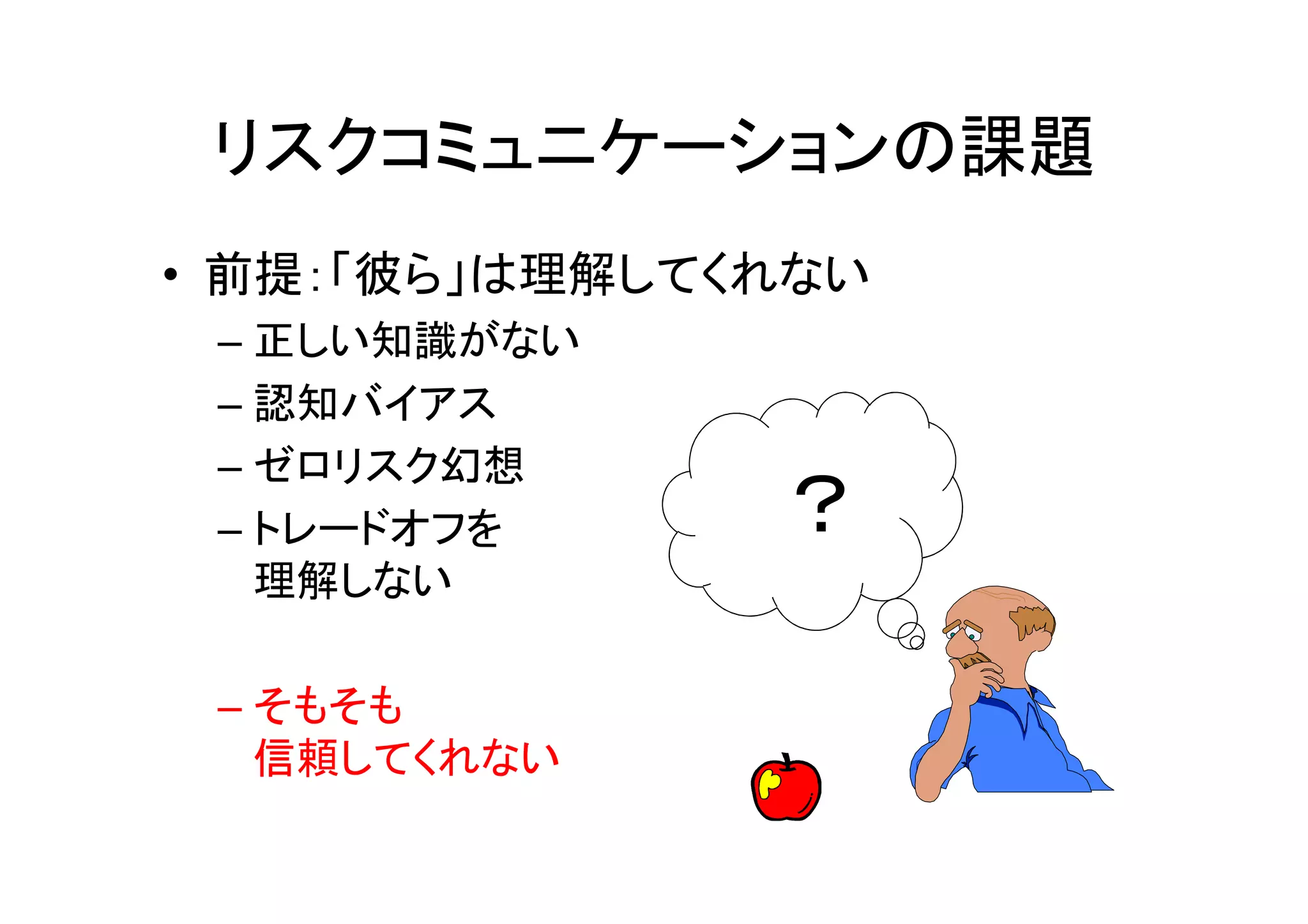 リスクコミュニケーションの課題
• 前提：「彼ら」は理解してくれない
 – 正しい知識がない
 – 認知バイアス
 – ゼロリスク幻想
 – トレードオフを     ？
   理解しない

 – そもそも
   信頼してくれない
 