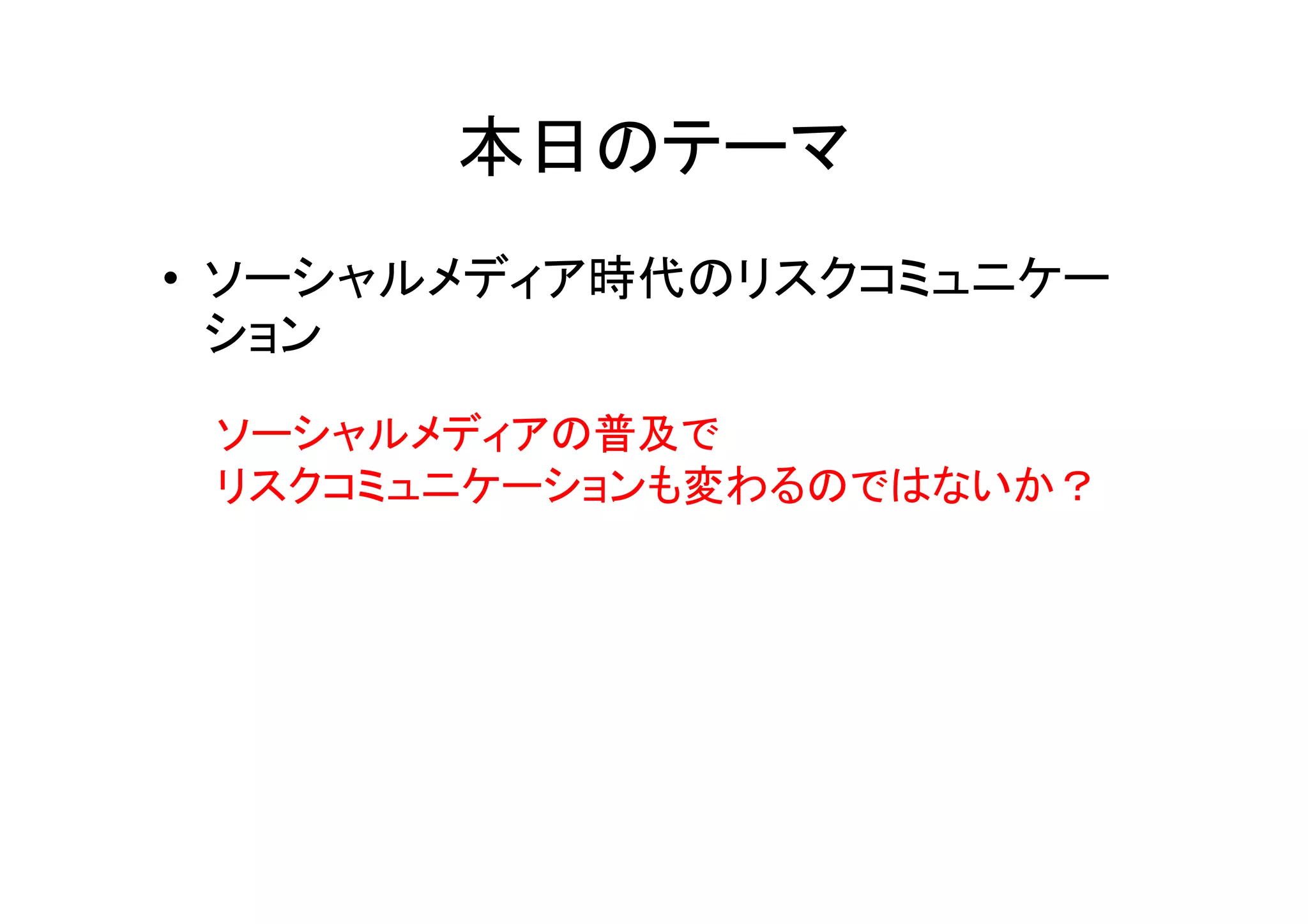 本日のテーマ
• ソーシャルメディア時代のリスクコミュニケー
  ション
 ソーシャルメディアの普及で
 リスクコミュニケーションも変わるのではないか？
 