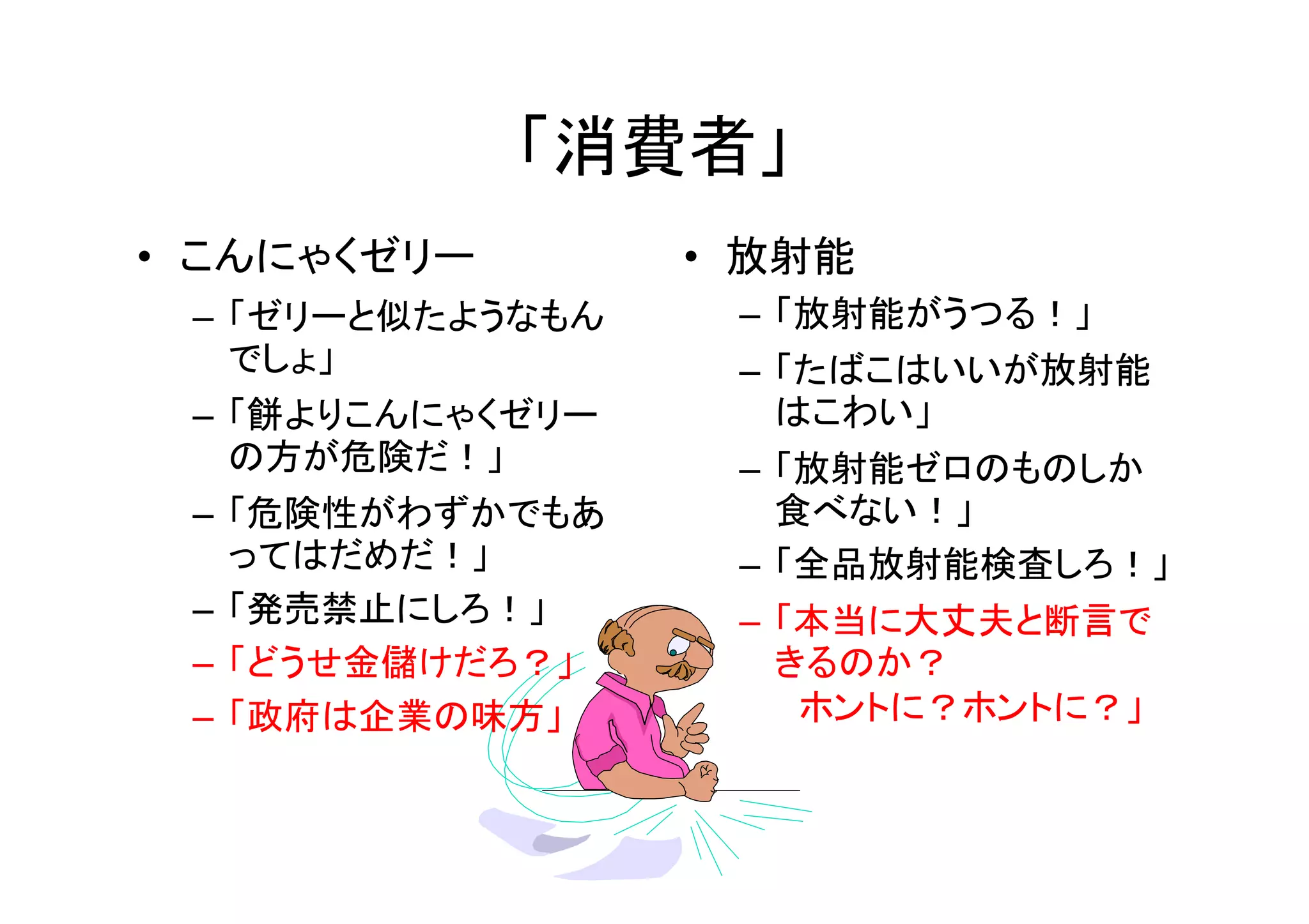「消費者」
• こんにゃくゼリー        • 放射能
 – 「ゼリーと似たようなもん    – 「放射能がうつる！」
   でしょ」            – 「たばこはいいが放射能
 – 「餅よりこんにゃくゼリー      はこわい」
   の方が危険だ！」        – 「放射能ゼロのものしか
 – 「危険性がわずかでもあ       食べない！」
   ってはだめだ！」        – 「全品放射能検査しろ！」
 – 「発売禁止にしろ！」      – 「本当に大丈夫と断言で
 – 「どうせ金儲けだろ？」       きるのか？
 – 「政府は企業の味方」         ホントに？ホントに？」
 