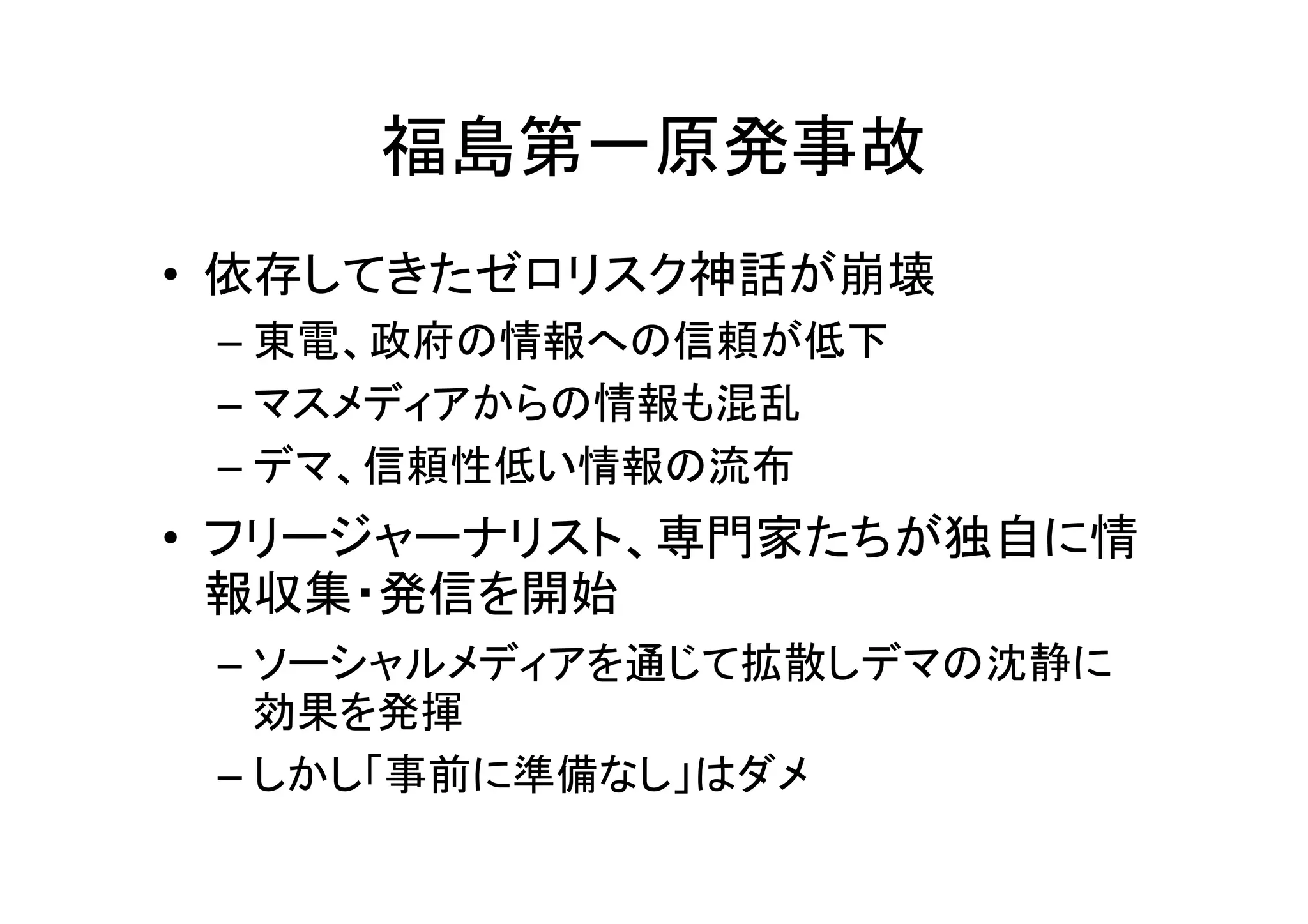 福島第一原発事故
• 依存してきたゼロリスク神話が崩壊
 – 東電、政府の情報への信頼が低下
 – マスメディアからの情報も混乱
 – デマ、信頼性低い情報の流布
• フリージャーナリスト、専門家たちが独自に情
  報収集・発信を開始
 – ソーシャルメディアを通じて拡散しデマの沈静に
   効果を発揮
 – しかし「事前に準備なし」はダメ
 