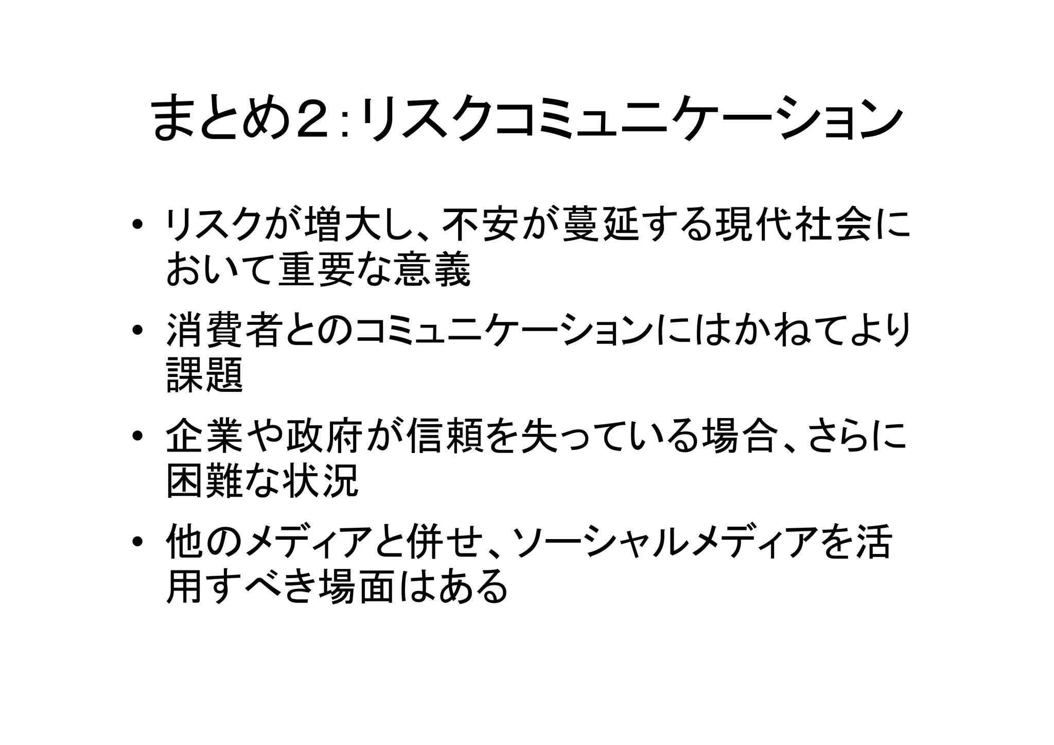 まとめ２：リスクコミュニケーション
• リスクが増大し、不安が蔓延する現代社会に
  おいて重要な意義
• 消費者とのコミュニケーションにはかねてより
  課題
• 企業や政府が信頼を失っている場合、さらに
  困難な状況
• 他のメディアと併せ、ソーシャルメディアを活
  用すべき場面はある
 