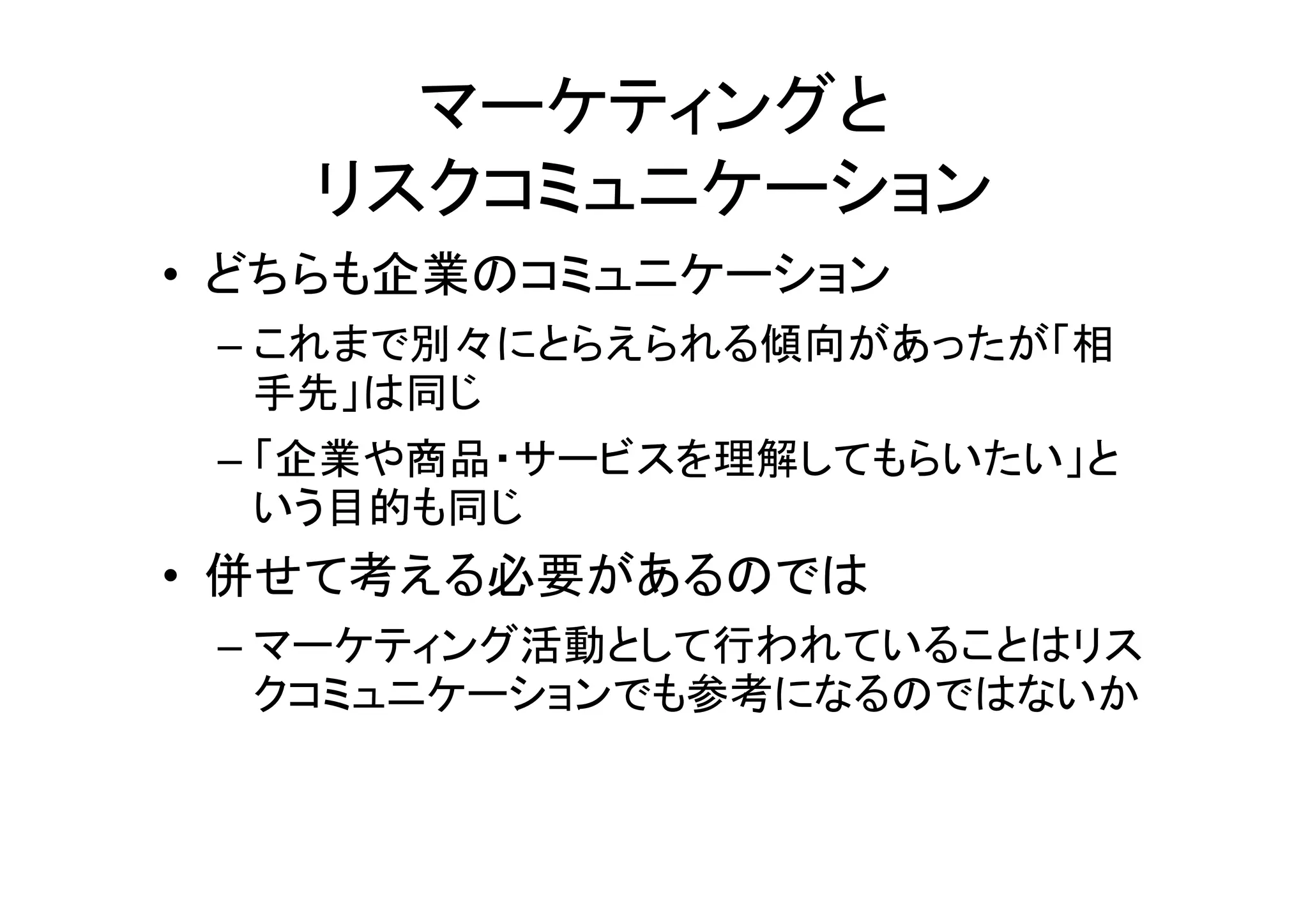マーケティングと
   リスクコミュニケーション
• どちらも企業のコミュニケーション
 – これまで別々にとらえられる傾向があったが「相
   手先」は同じ
 – 「企業や商品・サービスを理解してもらいたい」と
   いう目的も同じ
• 併せて考える必要があるのでは
 – マーケティング活動として行われていることはリス
   クコミュニケーションでも参考になるのではないか
 