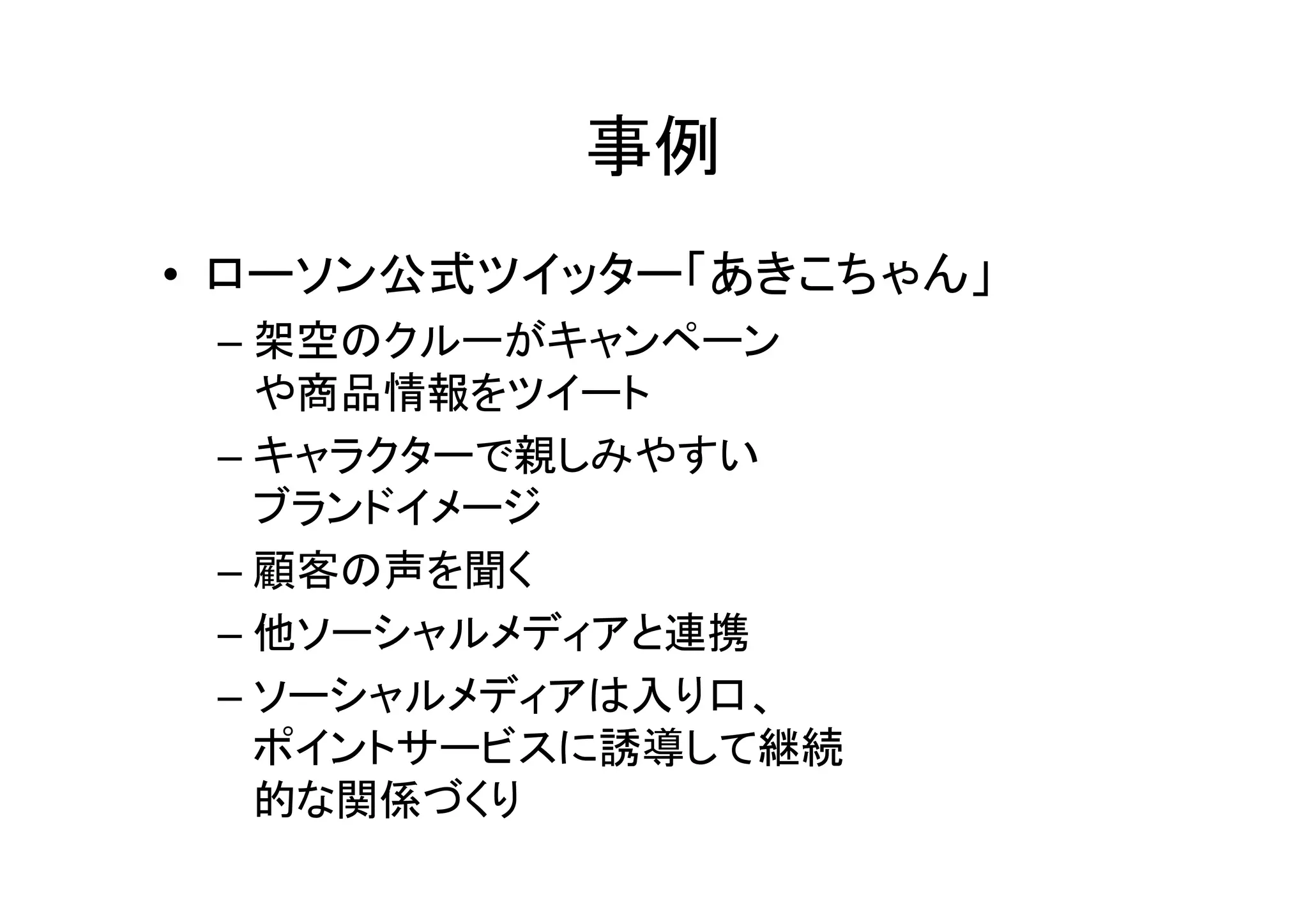事例
• ローソン公式ツイッター「あきこちゃん」
 – 架空のクルーがキャンペーン
   や商品情報をツイート
 – キャラクターで親しみやすい
   ブランドイメージ
 – 顧客の声を聞く
 – 他ソーシャルメディアと連携
 – ソーシャルメディアは入り口、
   ポイントサービスに誘導して継続
   的な関係づくり
 