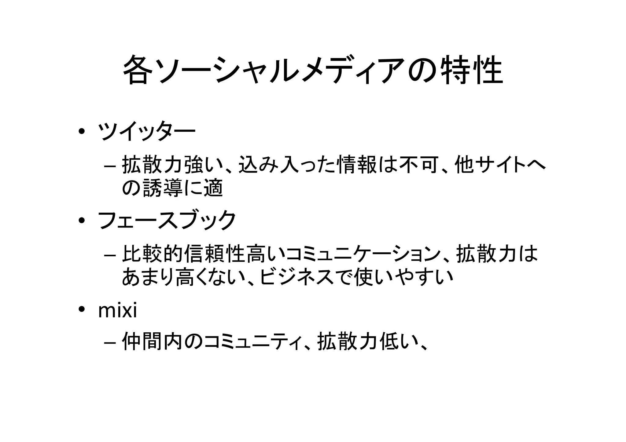 各ソーシャルメディアの特性
• ツイッター
  – 拡散力強い、込み入った情報は不可、他サイトへ
    の誘導に適
• フェースブック
  – 比較的信頼性高いコミュニケーション、拡散力は
    あまり高くない、ビジネスで使いやすい
• mixi
  – 仲間内のコミュニティ、拡散力低い、
 