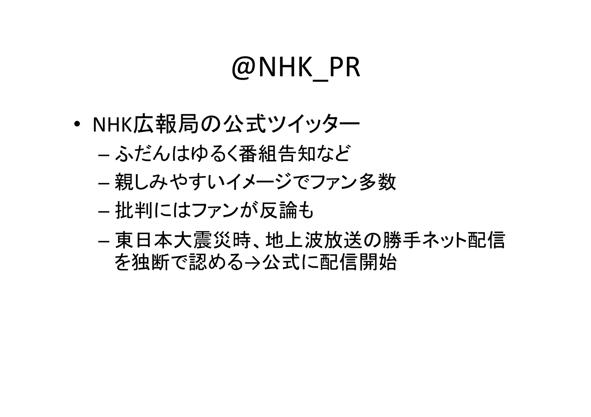 @NHK_PR
• NHK広報局の公式ツイッター
 – ふだんはゆるく番組告知など
 – 親しみやすいイメージでファン多数
 – 批判にはファンが反論も
 – 東日本大震災時、地上波放送の勝手ネット配信
   を独断で認める→公式に配信開始
 
