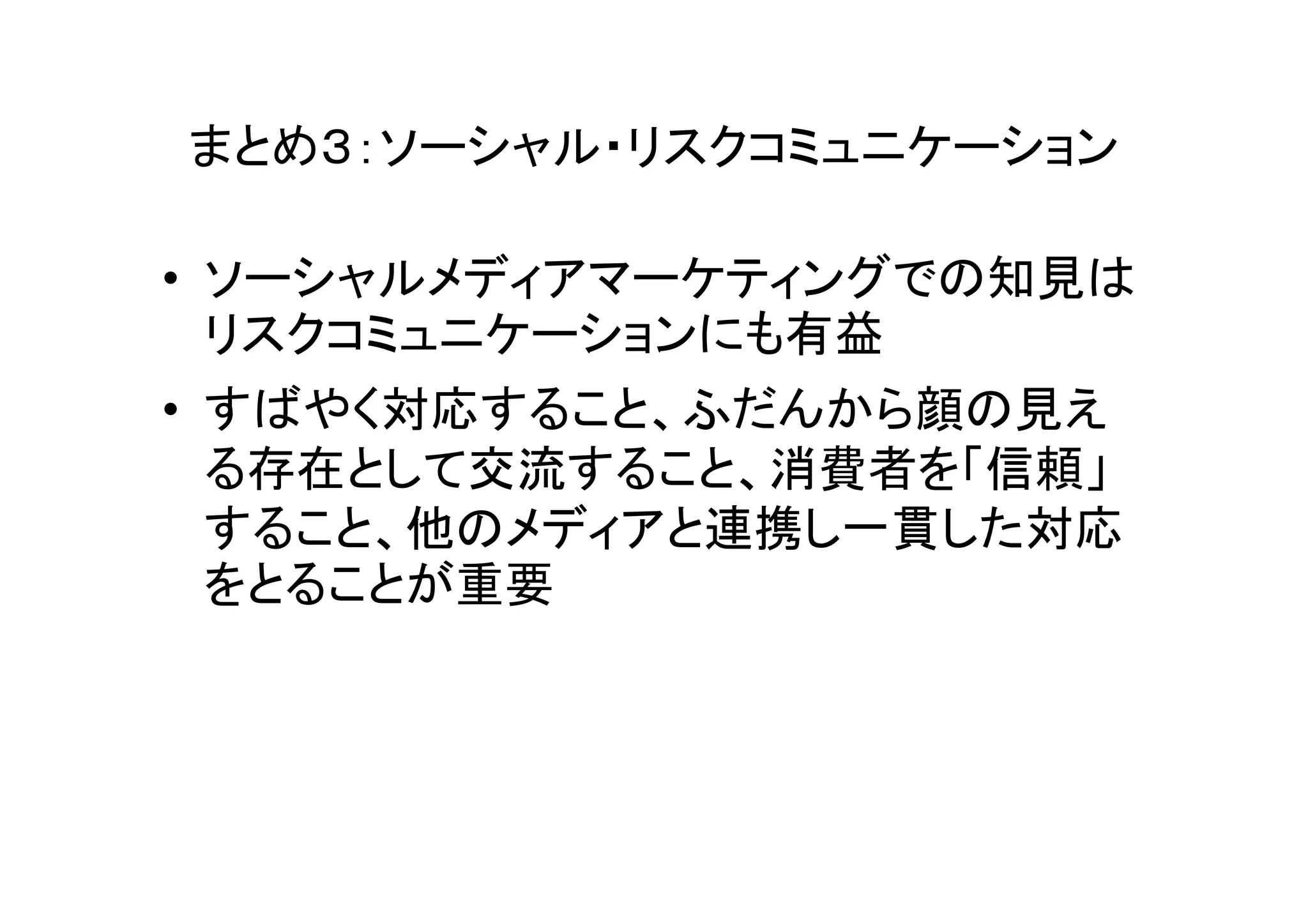 まとめ３：ソーシャル・リスクコミュニケーション

• ソーシャルメディアマーケティングでの知見は
  リスクコミュニケーションにも有益
• すばやく対応すること、ふだんから顔の見え
  る存在として交流すること、消費者を「信頼」
  すること、他のメディアと連携し一貫した対応
  をとることが重要
 
