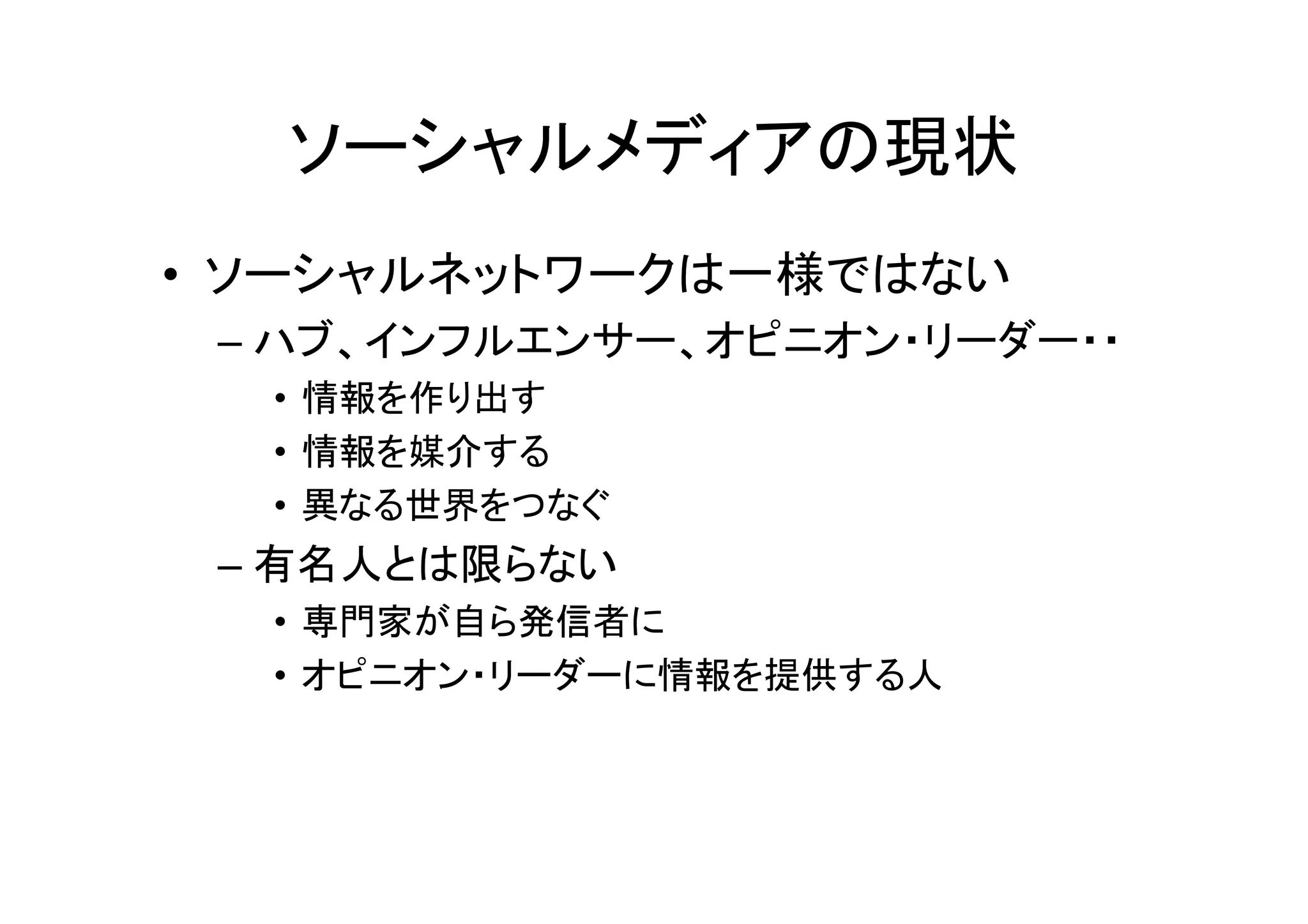 ソーシャルメディアの現状
• ソーシャルネットワークは一様ではない
 – ハブ、インフルエンサー、オピニオン・リーダー・・
  • 情報を作り出す
  • 情報を媒介する
  • 異なる世界をつなぐ
 – 有名人とは限らない
  • 専門家が自ら発信者に
  • オピニオン・リーダーに情報を提供する人
 