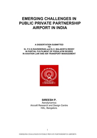 EMERGING CHALLENGES IN
PUBLIC PRIVATE PARTNERSHIP
      AIRPORT IN INDIA



                A DISSERTATION SUBMITTED
                           TO
     Dr. P.C.K.RAVINDERAN and Dr.V. BALAKISTA REDDY
      IN PARTIAL FULFILMENT OF PGDALATM DEGREE
   IN AVIATION LAW AND AIR TRANSPORT MANAGEMENT




                        SIREESH P.
                        Aerodynamics
            Aircraft Research and Design Centre
                       HAL, Bangalore.




                             1

EMERGING CHALLENGES IN PUBLIC PRIVATE PARTNERSHIP IN AIRPORTS
 