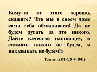 Кому-то   от    этого хорошо,
скажите? Что мы в своем доме
сами себя обманываем! Да не
будем ругать за это никого.
Дайте качество настоящее, и
снимать никого не будем, и
наказывать не будем!»
            (Телеканал КТК, 20.04.2011)
 