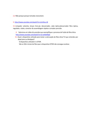 2.2-Não porque porque tomadas necessitam.


3- http://www.youtube.com/watch?v=cLUnfxvu-t8

3.1-Limpador solvente, lenços livre-pó, descarnador, cabo óptico,descarnador fibra óptica,
regulador, rolete, conector de assemblagem rápida e cortador precisão.

   4- Seleciona um vídeo do youtube que exemplifique o processo de fusão da fibra ótica.
   http://www.youtube.com/watch?v=n2-wh0sRQyE
  4.1- Qual o dispositivo utilizado para testar a atenuação da fibra ótica? O que entendes por
       dead zone ou blindspot?
        O dispositivo utilizado é o OTDR.
        São os 50m iniciais da fibra que o dispositivo OTDR não consegue analisar.
 