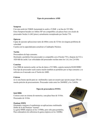Tipos de procesadores AMD



Sempron
Con una caché de 256KB Aumentada la caché a 512KB y un bus de 333 Mhz
Estos Sempron basados en Athlon XP son compatibles con placas base con zócalo de
procesador Socket A (462 pines), actualmente reemplazado por Socket 754.

Opteron
Capaz de ejecutar aplicaciones tanto de 64bits como de 32 bits sin ninguna problema de
velocidad
Cuenta con la capacidad para actualizar a Cuádruples Núcleos.

Turión
Procesadores de bajo consumo.
Destinado a portátiles Este procesador es compatible con el Socket 754 y dispone de 512 o
1024 KB de caché. Las velocidades del procesador oscilan entre los 1,6 y los 2,4 GHz

Centrino
Con 2MB de memoria caché, un bus de datos a 533 MHz, soporta memoria RAM DDR2
Este tipo de procesador suele usarse mucho también en portátiles por su bajo consumo y se
enfrenta en el mercado con el Turión de AMD.

Celeron
no es una buena opción para un multimedia o para un usuario que ejecute juegos 3D con
mucha petición de procesamiento. Procesador están entre los 266MHZ y los 3,6GHz


                             Tipos de procesadores INTEL

Intel 8086
Costoso crear un sistema de memoria y una placa base de 16 bits.
Procesador de 16 bits

Pentium MMX
Orientado a mejorar el rendimiento en aplicaciones multimedia
Doble de la del Pentium "normal"
La gama MMX empieza en los 133Mhz, pero sólo para portátiles,
Para ordenadores de sobremesa la gama empieza en los 166Mhz
 