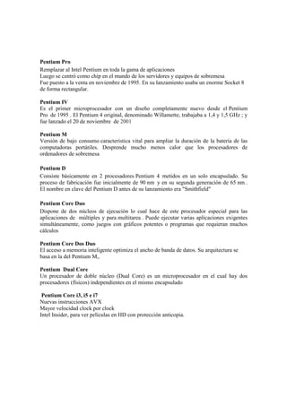 Pentium Pro
Remplazar al Intel Pentium en toda la gama de aplicaciones
Luego se centró como chip en el mundo de los servidores y equipos de sobremesa
Fue puesto a la venta en noviembre de 1995. En su lanzamiento usaba un enorme Socket 8
de forma rectangular.

Pentium IV
Es el primer microprocesador con un diseño completamente nuevo desde el Pentium
Pro de 1995 . El Pentium 4 original, denominado Willamette, trabajaba a 1,4 y 1,5 GHz ; y
fue lanzado el 20 de noviembre de 2001

Pentium M
Versión de bajo consumo característica vital para ampliar la duración de la batería de las
computadoras portátiles. Desprende mucho menos calor que los procesadores de
ordenadores de sobremesa

Pentium D
Consiste básicamente en 2 procesadores Pentium 4 metidos en un solo encapsulado. Su
proceso de fabricación fue inicialmente de 90 nm y en su segunda generación de 65 nm .
El nombre en clave del Pentium D antes de su lanzamiento era "Smithfield"

Pentium Core Duo
Dispone de dos núcleos de ejecución lo cual hace de este procesador especial para las
aplicaciones de múltiples y para multitarea . Puede ejecutar varias aplicaciones exigentes
simultáneamente, como juegos con gráficos potentes o programas que requieran muchos
cálculos

Pentium Core Dos Duo
El acceso a memoria inteligente optimiza el ancho de banda de datos. Su arquitectura se
basa en la del Pentium M,.

Pentium Dual Core
Un procesador de doble núcleo (Dual Core) es un microprocesador en el cual hay dos
procesadores (físicos) independientes en el mismo encapsulado

 Pentium Core i3, i5 e i7
Nuevas instrucciones AVX
Mayor velocidad clock por clock
Intel Insider, para ver películas en HD con protección anticopia.
 