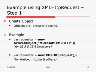 Example using XMLHttpRequest – Step 1 Create Object Objects are  Browser Specific. Example var requester =  new ActiveXObject("Microsoft.XMLHTTP");   (for IE 5 & IE 6 browsers) var requester =  new XMLHttpRequest(); (for firefox, mozilla & others) 
