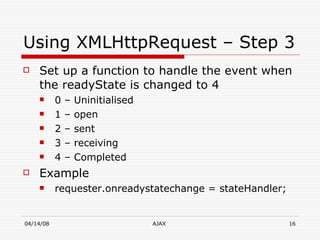 Using XMLHttpRequest – Step 3 Set up a function to handle the event when the readyState is changed to 4 0 – Uninitialised  1 – open 2 – sent  3 – receiving 4 – Completed  Example requester.onreadystatechange = stateHandler;  