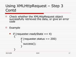 Using XMLHttpRequest – Step 3 Contd Check whether the XMLHttpRequest object successfully retrieved the data, or give an error code Example if (requester.readyState == 4)   {    if (requester.status == 200)    {     success();  } }  