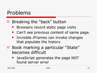 Problems  Breaking the “back” button  Browsers record static page visits Can’t see previous content of same page. Invisible  IFrames  can invoke changes that populate the history  Book marking a particular “State” becomes difficult JavaScript generates the page NOT found server error 