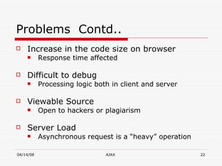 Problems  Contd.. Increase in the code size on browser Response time affected Difficult to debug Processing logic both in client and server Viewable Source Open to hackers or plagiarism Server Load Asynchronous request is a “heavy” operation  