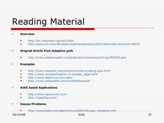 Reading Material Overview http://en.wikipedia.org/wiki/AJAX http://java.sun.com/developer/technicalArticles/J2EE/AJAX/index.html?cid=59754 Original Article from Adaptive path  http://www.adaptivepath.com/publications/essays/archives/000385.php Examples http://www.sitepoint.com/article/remote-scripting-ajax.html http://www.mousewhisperer.co.uk/ajax_page.html http://www.clearnova.com/ajax/ http://www.webpasties.com/xmlHttpRequest/ AJAX based Applications http://www.ajaxreview.com/ http://ajaxblog.com/ Issues/Problems http://sourcelabs.com/ajb/archives/2005/05/ajax_mistakes.html 