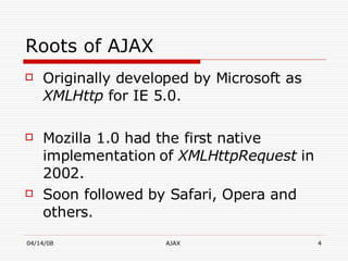 Roots of AJAX Originally developed by Microsoft as  XMLHttp  for IE 5.0. Mozilla 1.0 had the first native implementation of  XMLHttpRequest  in 2002. Soon followed by Safari, Opera and others. 