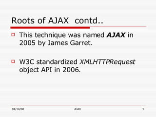 Roots of AJAX  contd.. This technique was named  AJAX  in 2005 by James Garret. W3C standardized  XMLHTTPRequest  object API in 2006. 