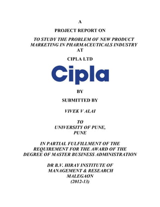 A
           PROJECT REPORT ON
   TO STUDY THE PROBLEM OF NEW PRODUCT
  MARKETING IN PHARMACEUTICALS INDUSTRY
                   AT
               CIPLA LTD




                   BY
             SUBMITTED BY

              VIVEK V ALAI

                  TO
          UNIVERSITY OF PUNE,
                PUNE

     IN PARTIAL FULFILLMENT OF THE
   REQUIREMENT FOR THE AWARD OF THE
DEGREE OF MASTER BUSINESS ADMINISTRATION

        DR B.V. HIRAY INSTITUTE OF
        MANAGEMENT & RESEARCH
                 MALEGAON
                  (2012-13)
 
